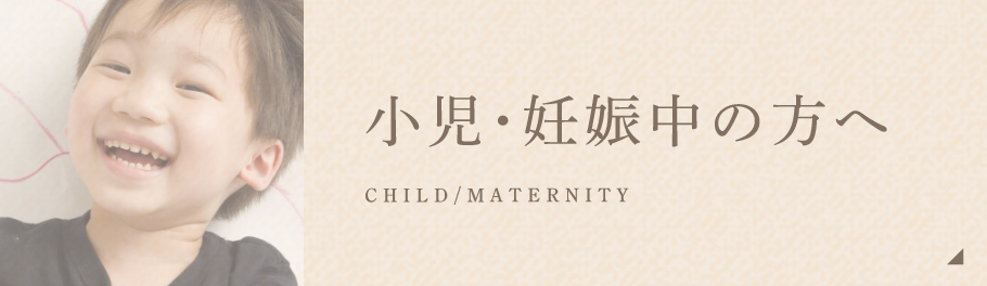 小児・妊娠中の方へ CHILD/MATERNITY